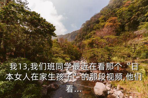 我13,我們班同學最近在看那個“日本女人在家生孩子”的那段視頻,他們看...