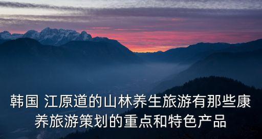 韓國 江原道的山林養生旅游有那些康養旅游策劃的重點和特色產品