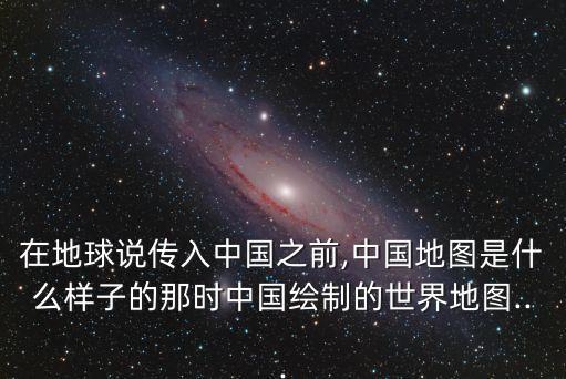 在地球說傳入中國之前,中國地圖是什么樣子的那時中國繪制的世界地圖...