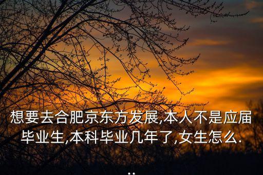 想要去合肥京東方發展,本人不是應屆畢業生,本科畢業幾年了,女生怎么...