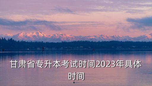 甘肅省專升本考試時間2023年具體時間