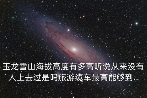 玉龍雪山海拔高度有多高聽說從來沒有人上去過是嗎旅游纜車最高能夠到...