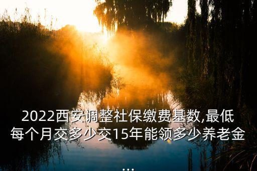 2022西安調整社保繳費基數,最低每個月交多少交15年能領多少養老金...