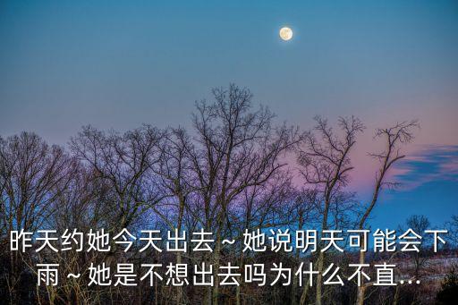 昨天約她今天出去～她說明天可能會下雨～她是不想出去嗎為什么不直...