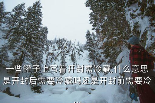一些罐子上寫著開封需冷藏,什么意思是開封后需要冷藏嗎還是開封前需要冷...