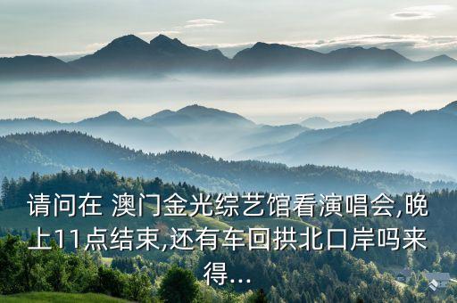 請問在 澳門金光綜藝館看演唱會,晚上11點結束,還有車回拱北口岸嗎來得...