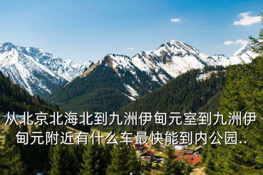從北京北海北到九洲伊甸元室到九洲伊甸元附近有什么車最快能到內公園...
