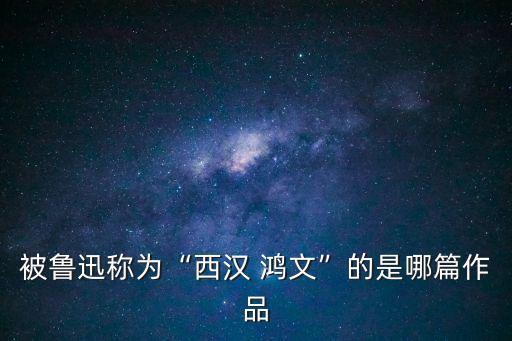 被魯迅稱為“西漢 鴻文”的是哪篇作品