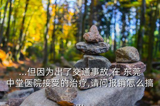 ...但因為出了交通事故,在 東莞中堂醫(yī)院接受的治療,請問報銷怎么搞...