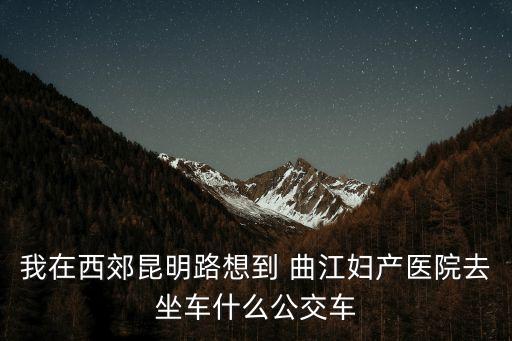 我在西郊昆明路想到 曲江婦產醫院去坐車什么公交車