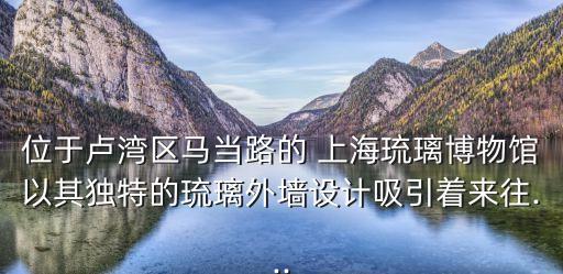上海琉璃博物館,逛淄博琉璃博物館哪些東西最吸睛?