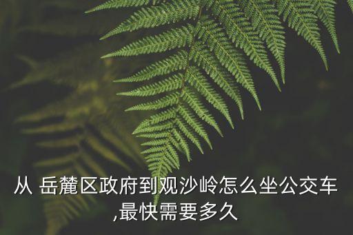 從 岳麓區政府到觀沙嶺怎么坐公交車,最快需要多久