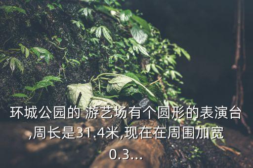 環城公園的 游藝場有個圓形的表演臺,周長是31.4米,現在在周圍加寬0.3...