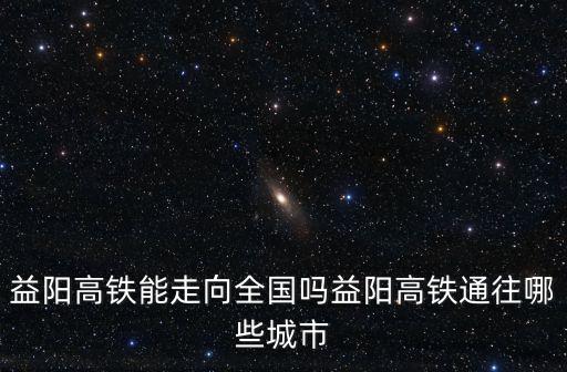 益陽(yáng)高鐵能走向全國(guó)嗎益陽(yáng)高鐵通往哪些城市