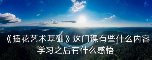 《插花藝術基礎》這門課有些什么內容學習之后有什么感悟