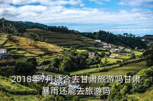 2018年7月適合去甘肅旅游嗎甘肅暴雨還能去旅游嗎