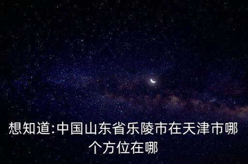 想知道:中國山東省樂陵市在天津市哪個方位在哪