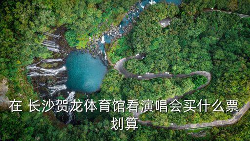 長沙賀龍體育館,長沙賀龍體育館看演唱會買什么票劃算中間票?