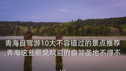 青海自駕游10大不容錯過的景點推薦,青海這些最受歡迎的自駕圣地不得不...