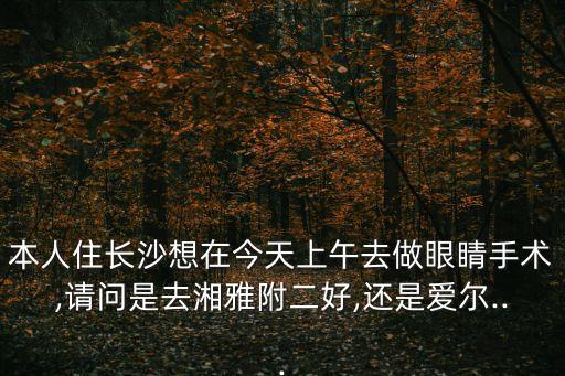 本人住長沙想在今天上午去做眼睛手術(shù),請問是去湘雅附二好,還是愛爾...