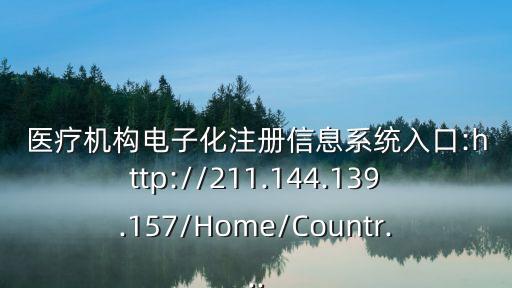 醫療機構電子化注冊信息系統入口:http://211.144.139.157/Home/Countr...