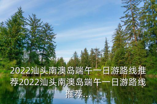 2022汕頭南澳島端午一日游路線推薦2022汕頭南澳島端午一日游路線推薦...