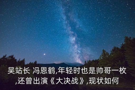 吳站長 馮恩鶴,年輕時也是帥哥一枚,還曾出演《大決戰》,現狀如何