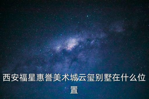 西安福星惠譽(yù)美術(shù)城云璽別墅在什么位置