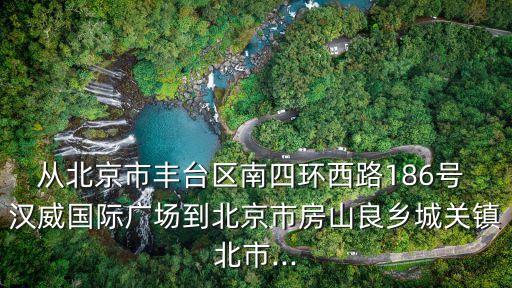 從北京市豐臺區(qū)南四環(huán)西路186號 漢威國際廣場到北京市房山良鄉(xiāng)城關鎮(zhèn)北市...