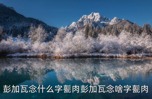 彭加瓦念什么字甏肉彭加瓦念啥字甏肉