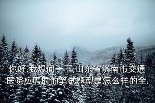 你好,我想問一下,山東省濟南市交通醫院應聘時的筆試題型是怎么樣的全...