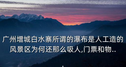 廣州增城白水寨所謂的瀑布是人工造的風景區為何還那么吸人,門票和物...