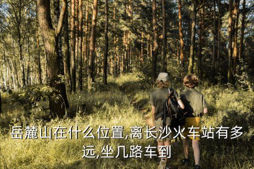 岳麓山地圖,岳麓山風景名勝區(qū)怎么去?