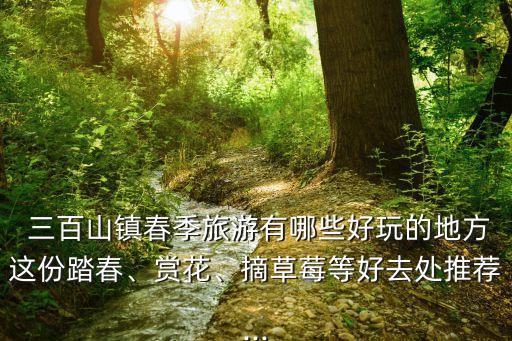  三百山鎮(zhèn)春季旅游有哪些好玩的地方這份踏春、賞花、摘草莓等好去處推薦...