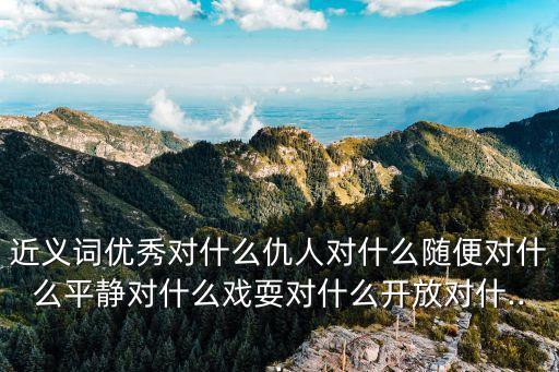 近義詞優(yōu)秀對(duì)什么仇人對(duì)什么隨便對(duì)什么平靜對(duì)什么戲耍對(duì)什么開(kāi)放對(duì)什...