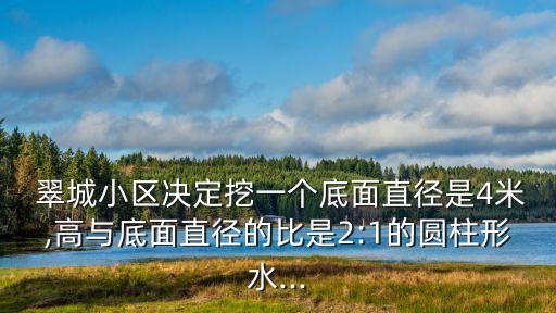  翠城小區(qū)決定挖一個(gè)底面直徑是4米,高與底面直徑的比是2:1的圓柱形水...