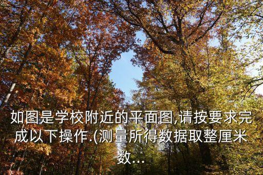 如圖是學校附近的平面圖,請按要求完成以下操作.(測量所得數據取整厘米數...