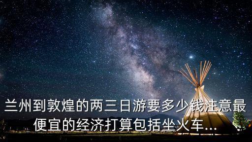 蘭州到敦煌的兩三日游要多少錢注意最便宜的經濟打算包括坐火車...