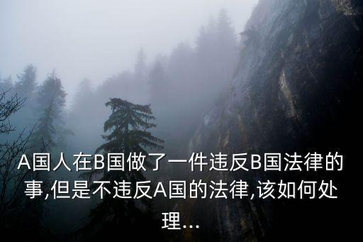 A國人在B國做了一件違反B國法律的事,但是不違反A國的法律,該如何處理...