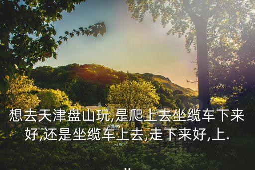 想去天津盤山玩,是爬上去坐纜車下來好,還是坐纜車上去,走下來好,上...