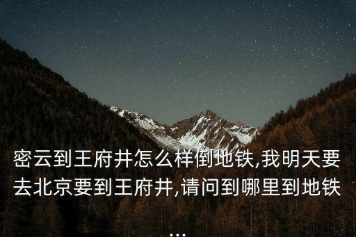 密云到王府井怎么樣倒地鐵,我明天要去北京要到王府井,請問到哪里到地鐵...