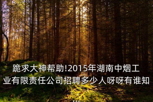 跪求大神幫助!2015年湖南中煙工業(yè)有限責(zé)任公司招聘多少人呀呀有誰知...