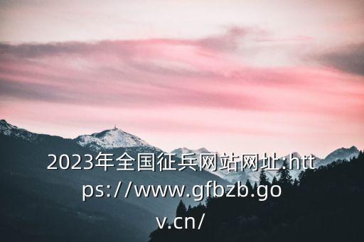 2023年全國征兵網(wǎng)站網(wǎng)址:https://www.gfbzb.gov.cn/