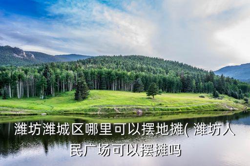 濰坊濰城區(qū)哪里可以擺地攤( 濰坊人民廣場可以擺攤嗎