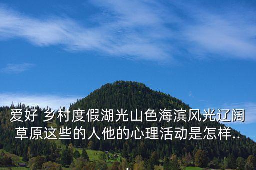 愛好 鄉村度假湖光山色海濱風光遼闊草原這些的人他的心理活動是怎樣...