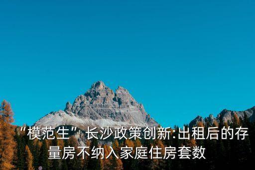 長沙縣租房,長沙政策創新:出租后的存量房不納入家庭住房套數