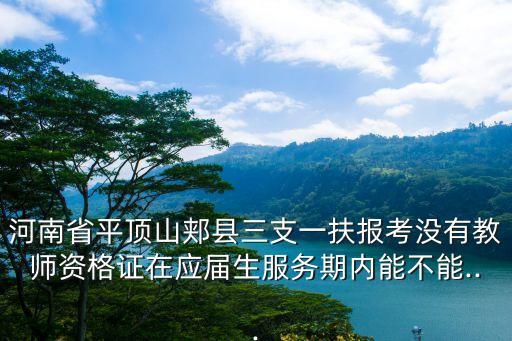 河南省平頂山郟縣三支一扶報考沒有教師資格證在應屆生服務期內能不能...