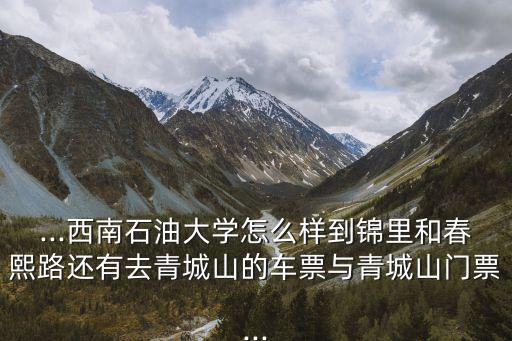 ...西南石油大學怎么樣到錦里和春熙路還有去青城山的車票與青城山門票...