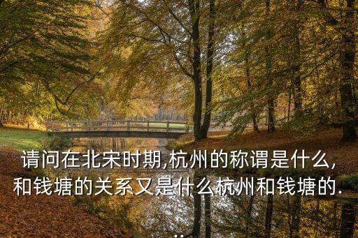 請問在北宋時期,杭州的稱謂是什么,和錢塘的關系又是什么杭州和錢塘的...