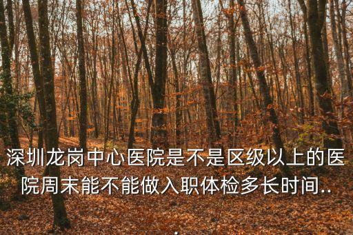 深圳龍崗中心醫院是不是區級以上的醫院周末能不能做入職體檢多長時間...